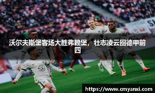 沃尔夫斯堡客场大胜弗赖堡，壮志凌云圈德甲前四
